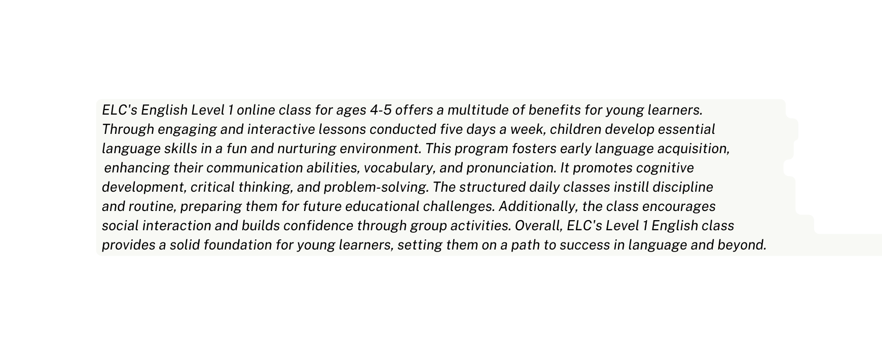 ELC s English Level 1 online class for ages 4 5 offers a multitude of benefits for young learners Through engaging and interactive lessons conducted five days a week children develop essential language skills in a fun and nurturing environment This program fosters early language acquisition enhancing their communication abilities vocabulary and pronunciation It promotes cognitive development critical thinking and problem solving The structured daily classes instill discipline and routine preparing them for future educational challenges Additionally the class encourages social interaction and builds confidence through group activities Overall ELC s Level 1 English class provides a solid foundation for young learners setting them on a path to success in language and beyond