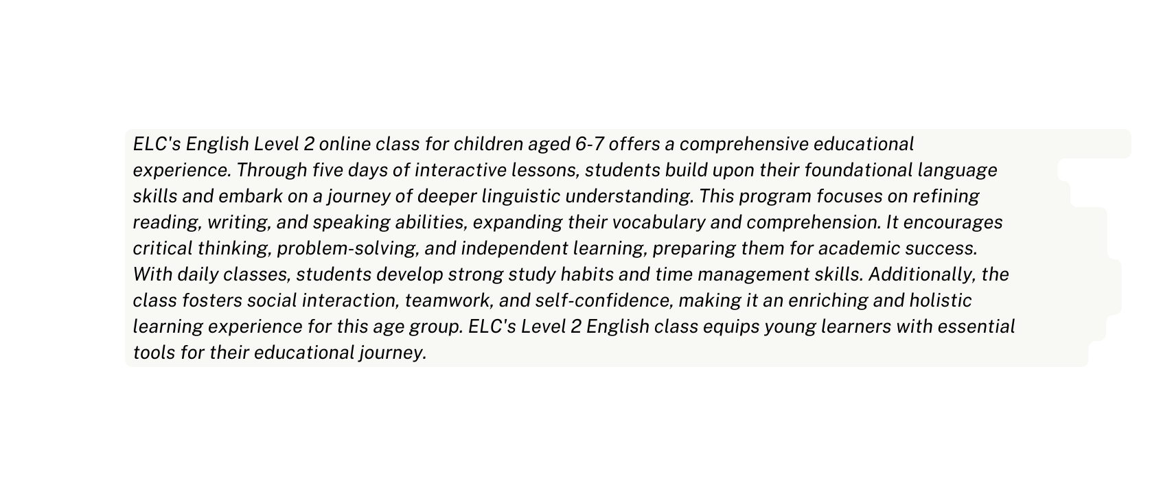 ELC s English Level 2 online class for children aged 6 7 offers a comprehensive educational experience Through five days of interactive lessons students build upon their foundational language skills and embark on a journey of deeper linguistic understanding This program focuses on refining reading writing and speaking abilities expanding their vocabulary and comprehension It encourages critical thinking problem solving and independent learning preparing them for academic success With daily classes students develop strong study habits and time management skills Additionally the class fosters social interaction teamwork and self confidence making it an enriching and holistic learning experience for this age group ELC s Level 2 English class equips young learners with essential tools for their educational journey