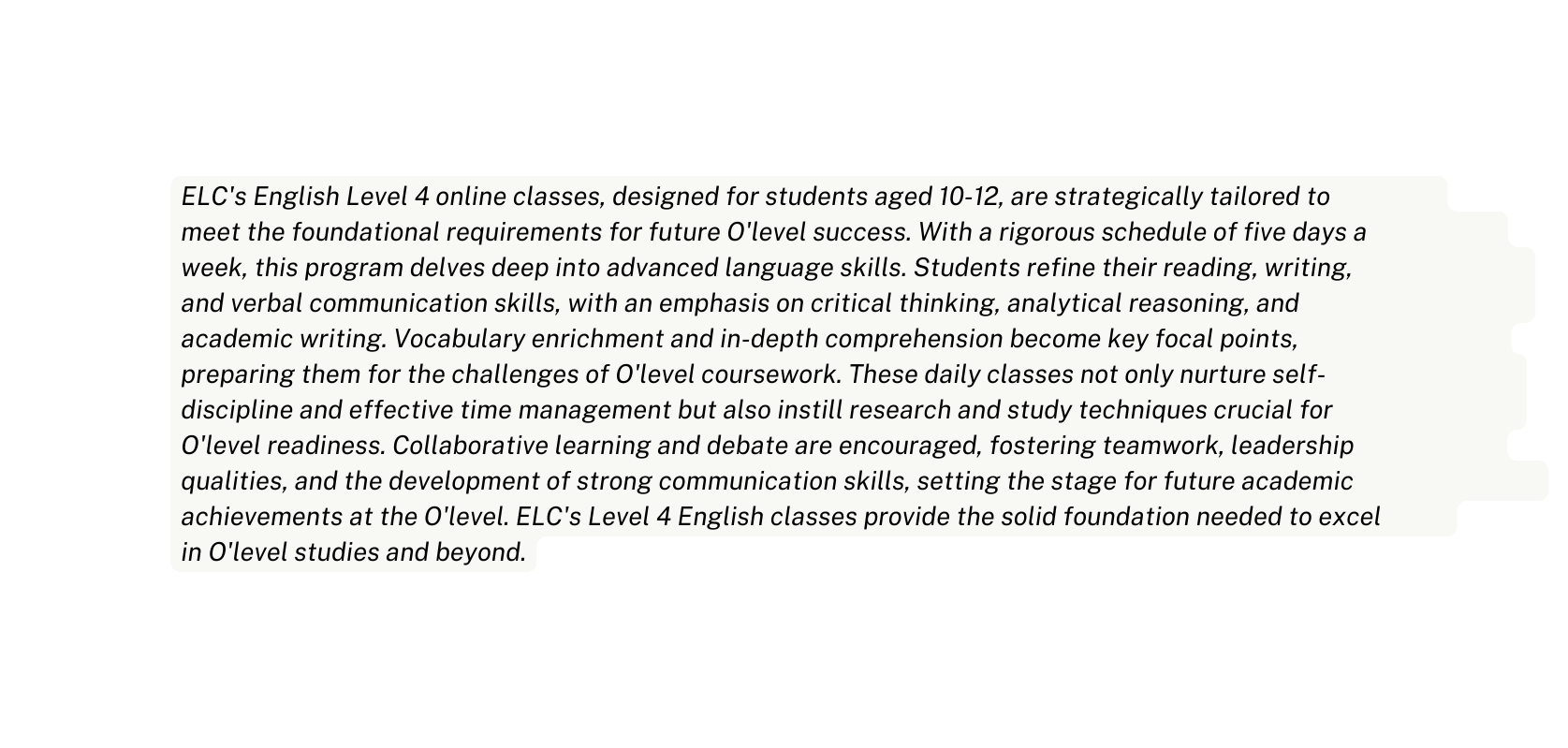 ELC s English Level 4 online classes designed for students aged 10 12 are strategically tailored to meet the foundational requirements for future O level success With a rigorous schedule of five days a week this program delves deep into advanced language skills Students refine their reading writing and verbal communication skills with an emphasis on critical thinking analytical reasoning and academic writing Vocabulary enrichment and in depth comprehension become key focal points preparing them for the challenges of O level coursework These daily classes not only nurture self discipline and effective time management but also instill research and study techniques crucial for O level readiness Collaborative learning and debate are encouraged fostering teamwork leadership qualities and the development of strong communication skills setting the stage for future academic achievements at the O level ELC s Level 4 English classes provide the solid foundation needed to excel in O level studies and beyond