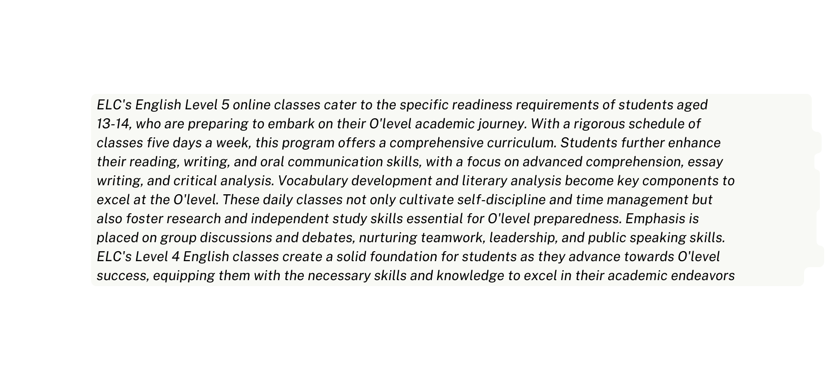 ELC s English Level 5 online classes cater to the specific readiness requirements of students aged 13 14 who are preparing to embark on their O level academic journey With a rigorous schedule of classes five days a week this program offers a comprehensive curriculum Students further enhance their reading writing and oral communication skills with a focus on advanced comprehension essay writing and critical analysis Vocabulary development and literary analysis become key components to excel at the O level These daily classes not only cultivate self discipline and time management but also foster research and independent study skills essential for O level preparedness Emphasis is placed on group discussions and debates nurturing teamwork leadership and public speaking skills ELC s Level 4 English classes create a solid foundation for students as they advance towards O level success equipping them with the necessary skills and knowledge to excel in their academic endeavors