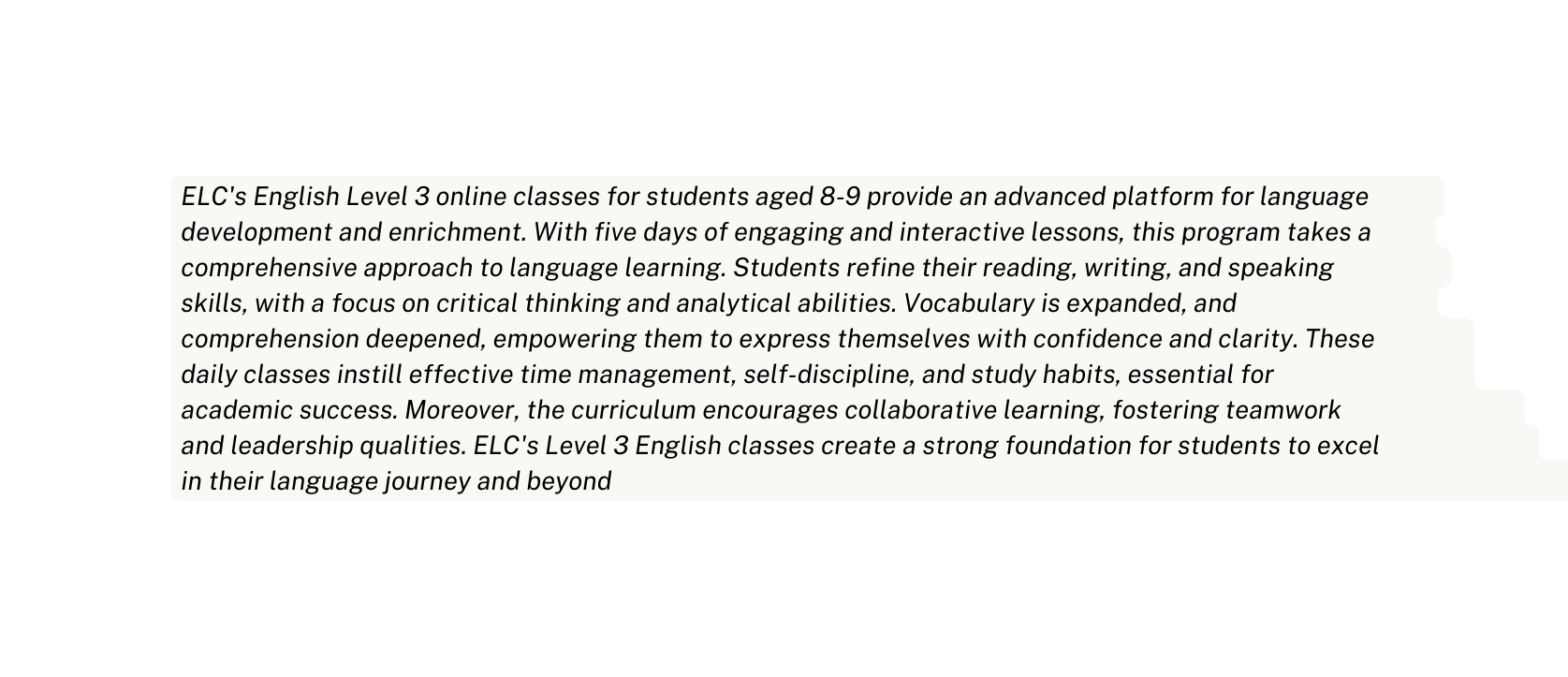 ELC s English Level 3 online classes for students aged 8 9 provide an advanced platform for language development and enrichment With five days of engaging and interactive lessons this program takes a comprehensive approach to language learning Students refine their reading writing and speaking skills with a focus on critical thinking and analytical abilities Vocabulary is expanded and comprehension deepened empowering them to express themselves with confidence and clarity These daily classes instill effective time management self discipline and study habits essential for academic success Moreover the curriculum encourages collaborative learning fostering teamwork and leadership qualities ELC s Level 3 English classes create a strong foundation for students to excel in their language journey and beyond