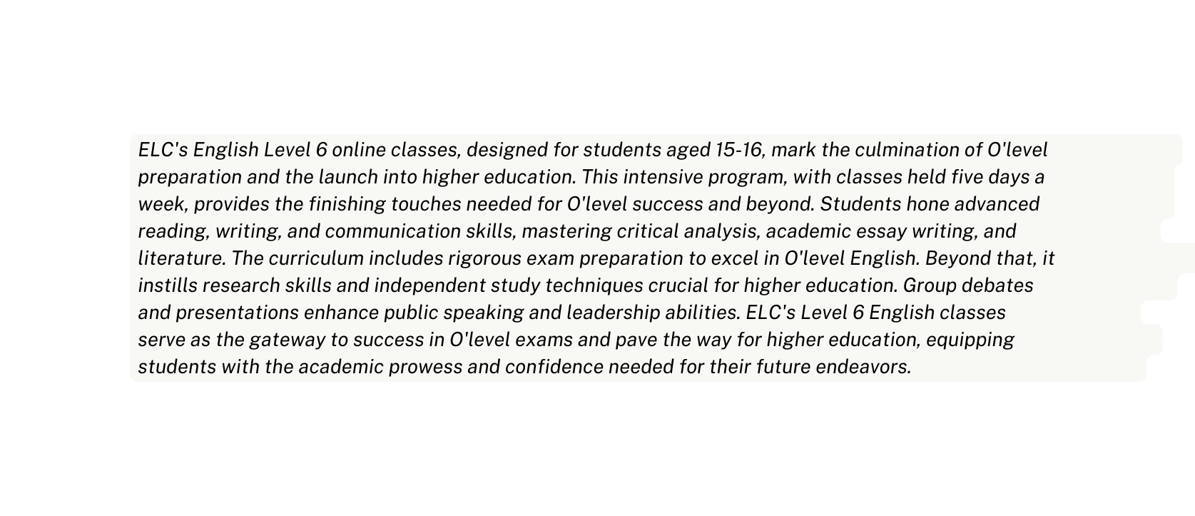 ELC s English Level 6 online classes designed for students aged 15 16 mark the culmination of O level preparation and the launch into higher education This intensive program with classes held five days a week provides the finishing touches needed for O level success and beyond Students hone advanced reading writing and communication skills mastering critical analysis academic essay writing and literature The curriculum includes rigorous exam preparation to excel in O level English Beyond that it instills research skills and independent study techniques crucial for higher education Group debates and presentations enhance public speaking and leadership abilities ELC s Level 6 English classes serve as the gateway to success in O level exams and pave the way for higher education equipping students with the academic prowess and confidence needed for their future endeavors